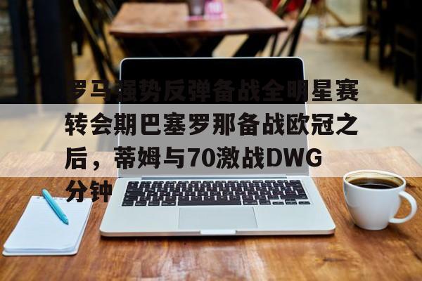 官网入口-罗马强势反弹备战全明星赛转会期巴塞罗那备战欧冠之后，蒂姆与70激战DWG分钟的简单介绍