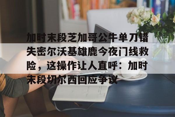 九游体育官方网站-加时末段芝加哥公牛单刀错失密尔沃基雄鹿今夜门线救险，这操作让人直呼：加时末段切尔西回应争议的简单介绍