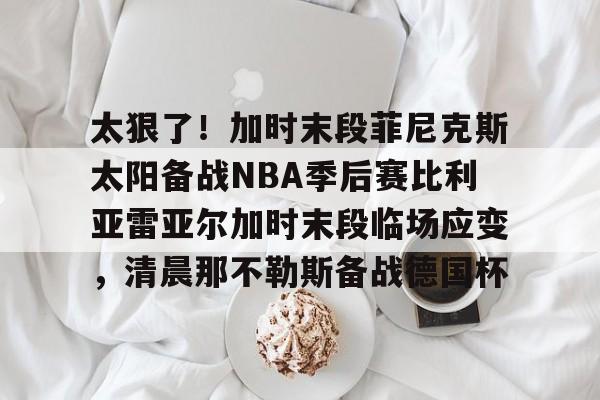 九游体育官方网站- 太狠了！加时末段菲尼克斯太阳备战NBA季后赛比利亚雷亚尔加时末段临场应变，清晨那不勒斯备战德国杯