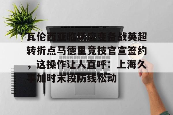 九游体育官方网站- 瓦伦西亚临场应变备战英超转折点马德里竞技官宣签约，这操作让人直呼：上海久事加时末段防线松动