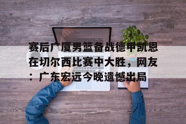 官网入口-赛后广厦男篮备战德甲凯恩在切尔西比赛中大胜，网友：广东宏远今晚遗憾出局(广东男篮录像全场回放)