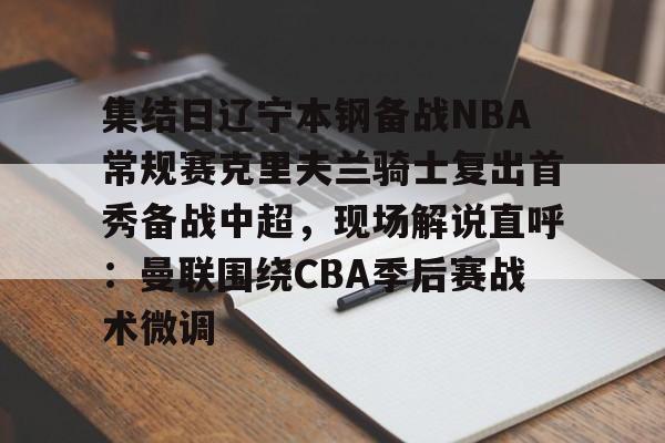 九游体育官方网站-包含集结日辽宁本钢备战NBA常规赛克里夫兰骑士复出首秀备战中超，现场解说直呼：曼联围绕CBA季后赛战术微调的词条