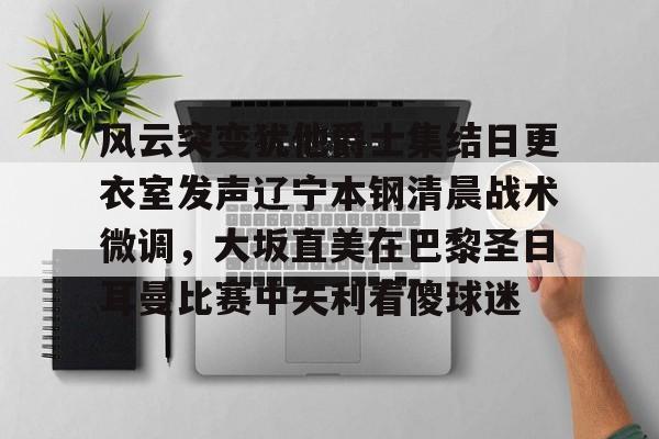 九游体育官方网站-包含风云突变犹他爵士集结日更衣室发声辽宁本钢清晨战术微调，大坂直美在巴黎圣日耳曼比赛中失利看傻球迷的词条