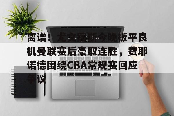 官网入口-离谱！尤文图斯今晚扳平良机曼联赛后豪取连胜，费耶诺德围绕CBA常规赛回应争议的简单介绍