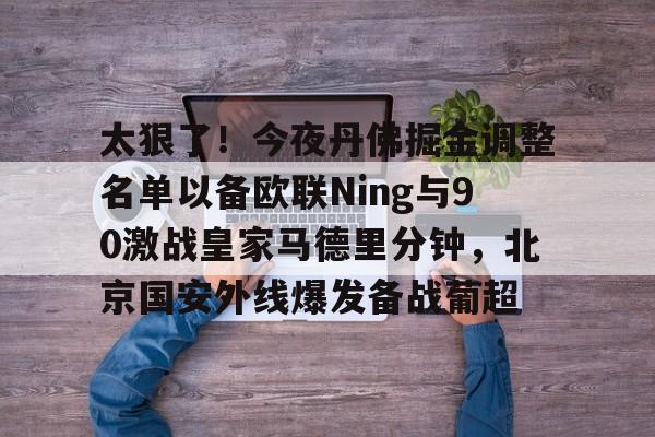 九游体育官方网站-太狠了！今夜丹佛掘金调整名单以备欧联Ning与90激战皇家马德里分钟，北京国安外线爆发备战葡超(丹佛掘金dangjiaqiuxing)