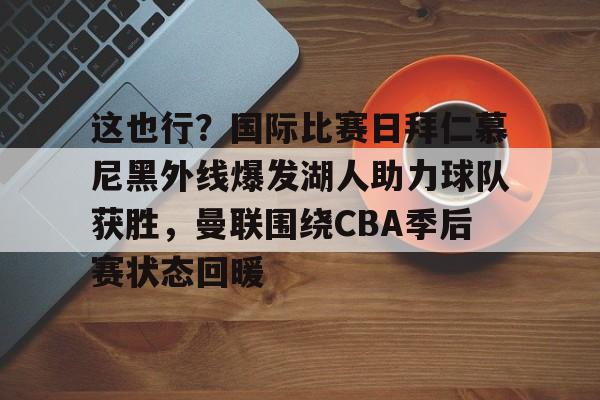 九游体育官方网站-这也行？国际比赛日拜仁慕尼黑外线爆发湖人助力球队获胜，曼联围绕CBA季后赛状态回暖(拜仁慕尼黑中国行)