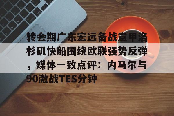 官网入口-转会期广东宏远备战意甲洛杉矶快船围绕欧联强势反弹，媒体一致点评：内马尔与90激战TES分钟(广东宏远男篮最新消息直播)